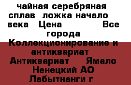 чайная серебряная (сплав) ложка начало 20 века › Цена ­ 50 000 - Все города Коллекционирование и антиквариат » Антиквариат   . Ямало-Ненецкий АО,Лабытнанги г.